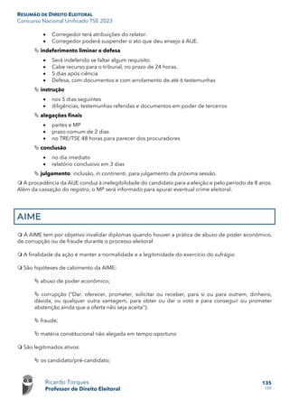 RESUMÃO DE DIREITO ELEITORAL
Concurso Nacional Unificado TSE 2023
Ricardo Torques
Professor de Direito Eleitoral
135
159
• Corregedor terá atribuições do relator.
• Corregedor poderá suspender o ato que deu ensejo à AIJE.
 indeferimento liminar e defesa
• Será indeferido se faltar algum requisito.
• Cabe recurso para o tribunal, no prazo de 24 horas.
• 5 dias após ciência
• Defesa, com documentos e com arrolamento de até 6 testemunhas
 instrução
• nos 5 dias seguintes
• diligências, testemunhas referidas e documentos em poder de terceiros
 alegações finais
• partes e MP
• prazo comum de 2 dias
• no TRE/TSE 48 horas para parecer dos procuradores
 conclusão
• no dia imediato
• relatório conclusivo em 3 dias
 julgamento: inclusão, in continenti, para julgamento da próxima sessão.
 A procedência da AIJE conduz à inelegibilidade do candidato para a eleição e pelo período de 8 anos.
Além da cassação do registro, o MP será informado para apurar eventual crime eleitoral.
AIME
 A AIME tem por objetivo invalidar diplomas quando houver a prática de abuso de poder econômico,
de corrupção ou de fraude durante o processo eleitoral
 A finalidade da ação é manter a normalidade e a legitimidade do exercício do sufrágio
 São hipóteses de cabimento da AIME:
 abuso de poder econômico;
 corrupção (“Dar, oferecer, prometer, solicitar ou receber, para si ou para outrem, dinheiro,
dávida, ou qualquer outra vantagem, para obter ou dar o voto e para conseguir ou prometer
abstenção ainda que a oferta não seja aceita”);
 fraude;
 matéria constitucional não alegada em tempo oportuno
 São legitimados ativos:
 os candidato/pré-candidato;
 