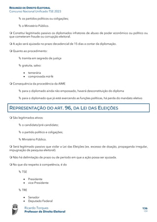 RESUMÃO DE DIREITO ELEITORAL
Concurso Nacional Unificado TSE 2023
Ricardo Torques
Professor de Direito Eleitoral
136
159
 os partidos políticos ou coligações;
 o Ministério Público.
 Constitui legitimado passivo os diplomados infratores de abuso de poder econômico ou político ou
que cometeram fraude ou corrupção eleitoral.
 A ação será ajuizada no prazo decadencial de 15 dias a contar da diplomação.
 Quanto ao procedimento:
 tramita em segredo de justiça
 gratuita, salvo:
• temerária
• comprovada má-fé
 Consequência da procedência da AIME
 para o diplomado ainda não empossado, haverá desconstituição do diploma
 para o diplomado que já está exercendo as funções políticas, há perda do mandato eletivo
REPRESENTAÇÃO DO ART. 96, DA LEI DAS ELEIÇÕES
 São legitimados ativos:
 o candidato/pré-candidato;
 o partido político e coligações;
 Ministério Público.
 Será legitimado passivo que violar a Lei das Eleições (ex. excesso de doação, propaganda irregular,
impugnação de pesquisa eleitoral).
 Não há delimitação de prazo ou de período em que a ação possa ser ajuizada.
 No que diz respeito à competência, é do
 TSE
• Presidente
• vice-Presidente
 TRE
• Senador
• Deputado Federal
 