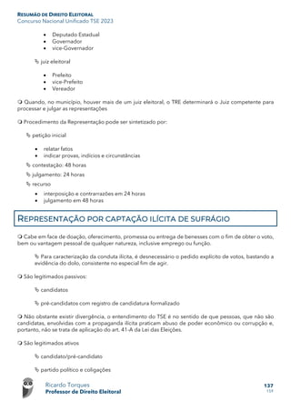 RESUMÃO DE DIREITO ELEITORAL
Concurso Nacional Unificado TSE 2023
Ricardo Torques
Professor de Direito Eleitoral
137
159
• Deputado Estadual
• Governador
• vice-Governador
 juiz eleitoral
• Prefeito
• vice-Prefeito
• Vereador
 Quando, no município, houver mais de um juiz eleitoral, o TRE determinará o Juiz competente para
processar e julgar as representações
 Procedimento da Representação pode ser sintetizado por:
 petição inicial
• relatar fatos
• indicar provas, indícios e circunstâncias
 contestação: 48 horas
 julgamento: 24 horas
 recurso
• interposição e contrarrazões em 24 horas
• julgamento em 48 horas
REPRESENTAÇÃO POR CAPTAÇÃO ILÍCITA DE SUFRÁGIO
 Cabe em face de doação, oferecimento, promessa ou entrega de benesses com o fim de obter o voto,
bem ou vantagem pessoal de qualquer natureza, inclusive emprego ou função.
 Para caracterização da conduta ilícita, é desnecessário o pedido explícito de votos, bastando a
evidência do dolo, consistente no especial fim de agir.
 São legitimados passivos:
 candidatos
 pré-candidatos com registro de candidatura formalizado
 Não obstante existir divergência, o entendimento do TSE é no sentido de que pessoas, que não são
candidatas, envolvidas com a propaganda ilícita praticam abuso de poder econômico ou corrupção e,
portanto, não se trata de aplicação do art. 41-A da Lei das Eleições.
 São legitimados ativos
 candidato/pré-candidato
 partido político e coligações
 