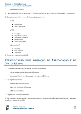 RESUMÃO DE DIREITO ELEITORAL
Concurso Nacional Unificado TSE 2023
Ricardo Torques
Professor de Direito Eleitoral
138
159
 Ministério Público
 A representação do art. 41-A da LE pode ser ajuizada do registro da candidatura até a diplomação.
 No que diz respeito à competência para julgar, cabe ao:
 TSE
• Presidente
• vice-Presidente
 TRE
• Senador
• Deputado Federal
• Deputado Estadual
• Governador
• vice-Governador
 juiz eleitoral
• Prefeito
• vice-Prefeito
• Vereador
 Adota-se o mesmo rito da AIJE.
REPRESENTAÇÃO PARA APURAÇÃO DE ARRECADAÇÃO E DE
GASTOS ILÍCITOS
 Caberá a representação para apurar ilicitude envolvendo:
 arrecadação ilícita de recursos eleitorais;
 gastos eleitorais fora do que permite a Lei das Eleições.
 São legitimados ativos:
 candidato/pré-candidato;
 partido político e coligações;
 Ministério Público.
 É legitimado passivo o candidato.
 A consequência da procedência da representação é negativa do diploma ao candidato ou a cessação,
caso já tenha sido concedido.
 