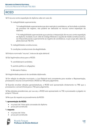 RESUMÃO DE DIREITO ELEITORAL
Concurso Nacional Unificado TSE 2023
Ricardo Torques
Professor de Direito Eleitoral
139
159
RCED
 O recurso contra expedição do diploma cabe em caso de:
 inelegibilidade superveniente;
* A inelegibilidade superveniente que atrai restrição à candidatura, se formulada no âmbito
do processo de registro, não poderá ser deduzida no recurso contra expedição do
diploma.
** A inelegibilidade superveniente que autoriza a interposição de recurso contra expedição
de diploma, fundado no art. 262 do Código Eleitoral, é aquela de índole constitucional ou,
se infraconstitucional, superveniente ao registro de candidatura, e que surge até a data do
pleito (Súmula TSE 47).
 inelegibilidades constitucionais;
 condições constitucionais de elegibilidade.
 Embora nominado “recurso”, trata-se de ação eleitoral.
 São legitimados ativos para o RCED:
 candidato/pré-candidato;
 partido político e coligações;
 Ministério Público.
 A legitimidade passiva é do candidato diplomado.
 Em relação às eleições municipais, o Juiz Eleitoral será competente para receber a Representação,
processará o recurso e encaminhará o RCED ao TER para julgamento.
 Quando envolver eleições gerais/estaduais, o RCED será apresentado diretamente no TRE que o
processará e o encaminhará para o TSE para julgamento.
 Nas eleições presidenciais, por sua vez, o RCED será apresentado no TSE e processado e julgado no
próprio Tribunal.
 No que diz respeito ao procedimento do RCED:
 apresentação do RCED:
• no prazo de 3 dias após concessão do diploma
• prova pré-constituída
 resposta
• no prazo de 3 dias
• prova pré-constituída
 