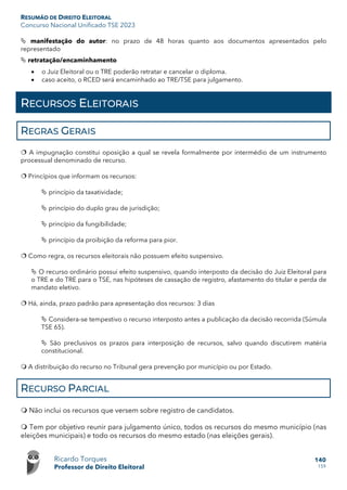 RESUMÃO DE DIREITO ELEITORAL
Concurso Nacional Unificado TSE 2023
Ricardo Torques
Professor de Direito Eleitoral
140
159
 manifestação do autor: no prazo de 48 horas quanto aos documentos apresentados pelo
representado
 retratação/encaminhamento
• o Juiz Eleitoral ou o TRE poderão retratar e cancelar o diploma.
• caso aceito, o RCED será encaminhado ao TRE/TSE para julgamento.
RECURSOS ELEITORAIS
REGRAS GERAIS
 A impugnação constitui oposição a qual se revela formalmente por intermédio de um instrumento
processual denominado de recurso.
 Princípios que informam os recursos:
 princípio da taxatividade;
 princípio do duplo grau de jurisdição;
 princípio da fungibilidade;
 princípio da proibição da reforma para pior.
 Como regra, os recursos eleitorais não possuem efeito suspensivo.
 O recurso ordinário possui efeito suspensivo, quando interposto da decisão do Juiz Eleitoral para
o TRE e do TRE para o TSE, nas hipóteses de cassação de registro, afastamento do titular e perda de
mandato eletivo.
 Há, ainda, prazo padrão para apresentação dos recursos: 3 dias
 Considera-se tempestivo o recurso interposto antes a publicação da decisão recorrida (Súmula
TSE 65).
 São preclusivos os prazos para interposição de recursos, salvo quando discutirem matéria
constitucional.
 A distribuição do recurso no Tribunal gera prevenção por município ou por Estado.
RECURSO PARCIAL
 Não inclui os recursos que versem sobre registro de candidatos.
 Tem por objetivo reunir para julgamento único, todos os recursos do mesmo município (nas
eleições municipais) e todo os recursos do mesmo estado (nas eleições gerais).
 