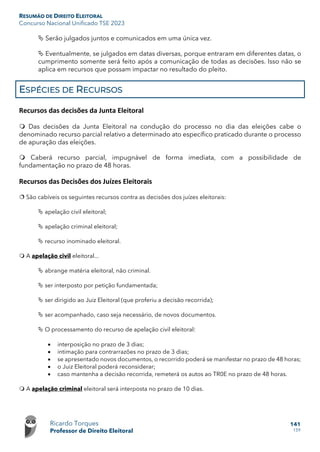 RESUMÃO DE DIREITO ELEITORAL
Concurso Nacional Unificado TSE 2023
Ricardo Torques
Professor de Direito Eleitoral
141
159
 Serão julgados juntos e comunicados em uma única vez.
 Eventualmente, se julgados em datas diversas, porque entraram em diferentes datas, o
cumprimento somente será feito após a comunicação de todas as decisões. Isso não se
aplica em recursos que possam impactar no resultado do pleito.
ESPÉCIES DE RECURSOS
Recursos das decisões da Junta Eleitoral
 Das decisões da Junta Eleitoral na condução do processo no dia das eleições cabe o
denominado recurso parcial relativo a determinado ato específico praticado durante o processo
de apuração das eleições.
 Caberá recurso parcial, impugnável de forma imediata, com a possibilidade de
fundamentação no prazo de 48 horas.
Recursos das Decisões dos Juízes Eleitorais
 São cabíveis os seguintes recursos contra as decisões dos juízes eleitorais:
 apelação civil eleitoral;
 apelação criminal eleitoral;
 recurso inominado eleitoral.
 A apelação civil eleitoral...
 abrange matéria eleitoral, não criminal.
 ser interposto por petição fundamentada;
 ser dirigido ao Juiz Eleitoral (que proferiu a decisão recorrida);
 ser acompanhado, caso seja necessário, de novos documentos.
 O processamento do recurso de apelação civil eleitoral:
• interposição no prazo de 3 dias;
• intimação para contrarrazões no prazo de 3 dias;
• se apresentado novos documentos, o recorrido poderá se manifestar no prazo de 48 horas;
• o Juiz Eleitoral poderá reconsiderar;
• caso mantenha a decisão recorrida, remeterá os autos ao TR0E no prazo de 48 horas.
 A apelação criminal eleitoral será interposta no prazo de 10 dias.
 