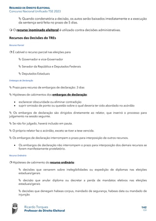 RESUMÃO DE DIREITO ELEITORAL
Concurso Nacional Unificado TSE 2023
Ricardo Torques
Professor de Direito Eleitoral
142
159
 Quando condenatória a decisão, os autos serão baixados imediatamente e a execução
da sentença será feita no prazo de 5 dias.
 O recurso inominado eleitoral é utilizado contra decisões administrativas.
Recursos das Decisões do TREs
Recurso Parcial
 É cabível o recurso parcial nas eleições para
 Governador e vice-Governador
 Senador da República e Deputados Federais
 Deputados Estaduais
Embargos de Declaração
 Prazo para recurso de embargos de declaração: 3 dias
 Hipóteses de cabimentos dos embargos de declaração:
• esclarecer obscuridade ou eliminar contradição
• suprir omissão de ponto ou questão sobre o qual deveria ter sido abordado no acórdão
 Os embargos de declaração são dirigidos diretamente ao relator, que inserirá o processo para
julgamento na sessão seguinte.
 Se não for julgado, haverá inclusão em pauta.
 O próprio relator faz o acórdão, exceto se tiver a tese vencida.
 Os embargos de declaração interrompem o prazo para interposição de outros recursos.
• Os embargos de declaração não interrompem o prazo para interposição dos demais recursos se
forem manifestamente protelatório.
Recurso Ordinário
 Hipóteses de cabimento do recurso ordinário:
 decisões que versarem sobre inelegibilidades ou expedição de diplomas nas eleições
estaduais/gerais
 decisão que anular diploma ou decretar a perda de mandatos eletivos nas eleições
estaduais/gerais
 decisões que denegam habeas corpus, mandado de segurança, habeas data ou mandado de
injunção
 