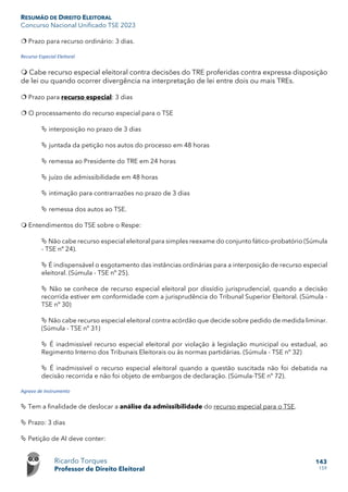 RESUMÃO DE DIREITO ELEITORAL
Concurso Nacional Unificado TSE 2023
Ricardo Torques
Professor de Direito Eleitoral
143
159
 Prazo para recurso ordinário: 3 dias.
Recurso Especial Eleitoral
 Cabe recurso especial eleitoral contra decisões do TRE proferidas contra expressa disposição
de lei ou quando ocorrer divergência na interpretação de lei entre dois ou mais TREs.
 Prazo para recurso especial: 3 dias
 O processamento do recurso especial para o TSE
 interposição no prazo de 3 dias
 juntada da petição nos autos do processo em 48 horas
 remessa ao Presidente do TRE em 24 horas
 juízo de admissibilidade em 48 horas
 intimação para contrarrazões no prazo de 3 dias
 remessa dos autos ao TSE.
 Entendimentos do TSE sobre o Respe:
 Não cabe recurso especial eleitoral para simples reexame do conjunto fático-probatório (Súmula
- TSE nº 24).
 É indispensável o esgotamento das instâncias ordinárias para a interposição de recurso especial
eleitoral. (Súmula - TSE nº 25).
 Não se conhece de recurso especial eleitoral por dissídio jurisprudencial, quando a decisão
recorrida estiver em conformidade com a jurisprudência do Tribunal Superior Eleitoral. (Súmula -
TSE nº 30)
 Não cabe recurso especial eleitoral contra acórdão que decide sobre pedido de medida liminar.
(Súmula - TSE nº 31)
 É inadmissível recurso especial eleitoral por violação à legislação municipal ou estadual, ao
Regimento Interno dos Tribunais Eleitorais ou às normas partidárias. (Súmula - TSE nº 32)
 É inadmissível o recurso especial eleitoral quando a questão suscitada não foi debatida na
decisão recorrida e não foi objeto de embargos de declaração. (Súmula-TSE nº 72).
Agravo de Instrumento
 Tem a finalidade de deslocar a análise da admissibilidade do recurso especial para o TSE.
 Prazo: 3 dias
 Petição de AI deve conter:
 