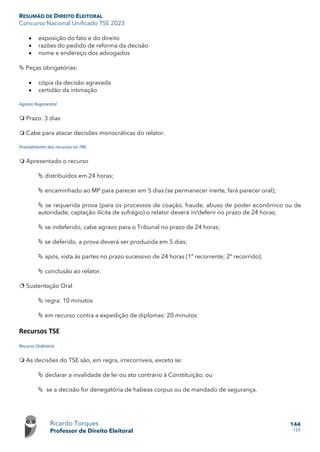 RESUMÃO DE DIREITO ELEITORAL
Concurso Nacional Unificado TSE 2023
Ricardo Torques
Professor de Direito Eleitoral
144
159
• exposição do fato e do direito
• razões do pedido de reforma da decisão
• nome e endereço dos advogados
 Peças obrigatórias:
• cópia da decisão agravada
• certidão da intimação
Agravo Regimental
 Prazo: 3 dias
 Cabe para atacar decisões monocráticas do relator.
Procedimento dos recursos no TRE
 Apresentado o recurso
 distribuídos em 24 horas;
 encaminhado ao MP para parecer em 5 dias (se permanecer inerte, fará parecer oral);
 se requerida prova (para os processos de coação, fraude, abuso de poder econômico ou de
autoridade, captação ilícita de sufrágio) o relator deverá in/deferir no prazo de 24 horas;
 se indeferido, cabe agravo para o Tribunal no prazo de 24 horas;
 se deferido, a prova deverá ser produzida em 5 dias;
 após, vista às partes no prazo sucessivo de 24 horas (1º recorrente; 2º recorrido);
 conclusão ao relator.
 Sustentação Oral
 regra: 10 minutos
 em recurso contra a expedição de diplomas: 20 minutos
Recursos TSE
Recurso Ordinário
 As decisões do TSE são, em regra, irrecorríveis, exceto se:
 declarar a invalidade de lei ou ato contrário à Constituição; ou
 se a decisão for denegatória de habeas corpus ou de mandado de segurança.
 