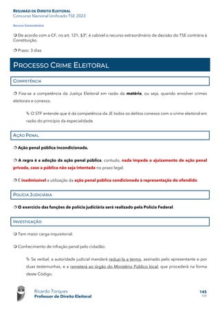 RESUMÃO DE DIREITO ELEITORAL
Concurso Nacional Unificado TSE 2023
Ricardo Torques
Professor de Direito Eleitoral
145
159
Recurso Extraordinário
 De acordo com a CF, no art. 121, §3º, é cabível o recurso extraordinário de decisão do TSE contrária à
Constituição.
 Prazo: 3 dias
PROCESSO CRIME ELEITORAL
COMPETÊNCIA
 Fixa-se a competência da Justiça Eleitoral em razão da matéria, ou seja, quando envolver crimes
eleitorais e conexos.
 O STF entende que é da competência da JE todos os delitos conexos com o crime eleitoral em
razão do princípio da especialidade.
AÇÃO PENAL
 Ação penal pública incondicionada.
 A regra é a adoção da ação penal pública, contudo, nada impede o ajuizamento de ação penal
privada, caso a pública não seja intentada no prazo legal.
 É inadmissível a utilização da ação penal pública condicionada à representação do ofendido.
POLÍCIA JUDICIÁRIA
 O exercício das funções de polícia judiciária será realizado pela Polícia Federal.
INVESTIGAÇÃO
 Tem maior carga inquisitorial.
 Conhecimento de infração penal pelo cidadão:
 Se verbal, a autoridade judicial mandará reduzi-la a termo, assinado pelo apresentante e por
duas testemunhas, e a remeterá ao órgão do Ministério Público local, que procederá na forma
deste Código.
 