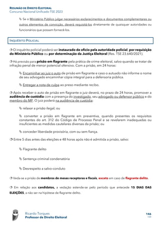 RESUMÃO DE DIREITO ELEITORAL
Concurso Nacional Unificado TSE 2023
Ricardo Torques
Professor de Direito Eleitoral
146
159
 Se o Ministério Público julgar necessários esclarecimentos e documentos complementares ou
outros elementos de convicção, deverá requisitá-los diretamente de quaisquer autoridades ou
funcionários que possam fornecê-los.
INQUÉRITO POLICIAL
 O inquérito policial poderá ser instaurado de ofício pela autoridade policial, por requisição
do Ministério Público ou por determinação da Justiça Eleitoral (Res. TSE 23.640/2021).
 Há previsão para prisão em flagrante pela prática de crime eleitoral, salvo quando se tratar de
infração penal de menor potencial ofensivo. Com a prisão, em 24 horas:
 Encaminhar ao juiz o auto de prisão em flagrante e caso o autuado não informe o nome
de seu advogado encaminhar cópia integral para a defensoria pública.
 Entregar a nota de culpa ao preso mediante recibo.
 Após receber o auto de prisão em flagrante o juiz deverá, no prazo de 24 horas, promover a
audiência de custódia com a presença do investigado, seu advogado ou defensor público e do
membro do MP. O juiz poderá na audiência de custódia:
 relaxar a prisão ilegal; ou
 converter a prisão em flagrante em preventiva, quando presentes os requisitos
constantes do art. 312 do Código de Processo Penal e se revelarem inadequadas ou
insuficientes as medidas cautelares diversas da prisão; ou
 conceder liberdade provisória, com ou sem fiança.
 Entre 5 dias antes das eleições e 48 horas após não é admitida a prisão, salvo:
 Flagrante delito
 Sentença criminal condenatória
 Desrespeito a salvo-conduto
 Veda-se a prisão de membros de mesas receptoras e fiscais, exceto em caso de flagrante delito.
 Em relação aos candidatos, a vedação estende-se pelo período que antecede 15 DIAS DAS
ELEIÇÕES, a não ser na hipótese de flagrante delito.
 