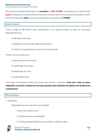 RESUMÃO DE DIREITO ELEITORAL
Concurso Nacional Unificado TSE 2023
Ricardo Torques
Professor de Direito Eleitoral
147
159
 O inquérito policial eleitoral deve ser concluído em ATÉ 10 DIAS, na hipótese de o indiciado estar
preso, em flagrante ou preventivamente. O prazo é contado a partir do dia em que foi executada a ordem
de prisão. Caso esteja solto, o prazo para conclusão do inquérito é de 30 DIAS.
ARQUIVAMENTO
 Se o órgão do MP decidir pelo arquivamento, o juiz poderá remeter os autos ao Procurador
Regional/Geral que:
 oferecerá a denúncia;
 designará outro promotor eleitoral para fazê-lo;
 insistirá no arquivamento ao qual o juiz resta vinculado.
 Deve constar da denúncia:
 exposição do fato criminoso
 qualificação do acusado
 classificação do crime
 rol de testemunhas
 O órgão do Ministério Público terá prazo para oferecer a denúncia. Caso não o faça no prazo
estipulado, é possível o ajuizamento da ação penal privada subsidiária da pública com fundamento
constitucional.
PROCEDIMENTO
1 - Denúncia
 Hipóteses em que a denúncia será rejeitada
 fato não constitui crime;
 já estiver extinta a punibilidade;
 manifesta ilegitimidade da parte ou faltar condição da ação.
 