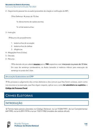 RESUMÃO DE DIREITO ELEITORAL
Concurso Nacional Unificado TSE 2023
Ricardo Torques
Professor de Direito Eleitoral
148
159
2 – Depoimento pessoal do acusado (precedido de citação e notificação do MP)
 Ao Defensor  prazo de 10 dias
 oferecimento de razões escritas;
 rol de testemunhas.
3 – Instrução.
 Resumo do procedimento
1. testemunhas de acusação
2. testemunhas de defesa
3. diligências
4 - Alegações finais (5 dias)
5 – Decisão.
6 – Recurso.
 Da decisão do juiz caberá recurso para o TRE respectivo a ser interposto no prazo de 10 dias.
Em caso de sentença condenatória, os Autos baixarão à instância inferior para execução da
sentença no prazo de 5 dias.
APLICAÇÃO SUBSIDIÁRIA DO CPP
 No processo e julgamento dos crimes eleitorais e dos comuns que lhes forem conexos, assim como
nos recursos e na execução, que lhes digam respeito, aplicar-se-á, como lei subsidiária ou supletiva, o
Código de Processo Penal.
CRIMES ELEITORAIS
INTRODUÇÃO
 Temos tipos penais previstos no Código Eleitoral, na Lei 9.504/1997, da Lei Complementar
64/1990, na Lei 6.091/1974 e na Lei 7.021/1982 (modelo de cédula oficial).
 