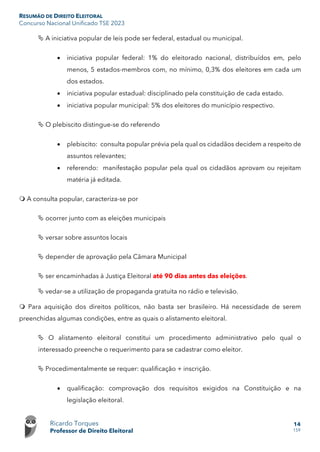 RESUMÃO DE DIREITO ELEITORAL
Concurso Nacional Unificado TSE 2023
Ricardo Torques
Professor de Direito Eleitoral
14
159
 A iniciativa popular de leis pode ser federal, estadual ou municipal.
• iniciativa popular federal: 1% do eleitorado nacional, distribuídos em, pelo
menos, 5 estados-membros com, no mínimo, 0,3% dos eleitores em cada um
dos estados.
• iniciativa popular estadual: disciplinado pela constituição de cada estado.
• iniciativa popular municipal: 5% dos eleitores do município respectivo.
 O plebiscito distingue-se do referendo
• plebiscito: consulta popular prévia pela qual os cidadãos decidem a respeito de
assuntos relevantes;
• referendo: manifestação popular pela qual os cidadãos aprovam ou rejeitam
matéria já editada.
 A consulta popular, caracteriza-se por
 ocorrer junto com as eleições municipais
 versar sobre assuntos locais
 depender de aprovação pela Câmara Municipal
 ser encaminhadas à Justiça Eleitoral até 90 dias antes das eleições.
 vedar-se a utilização de propaganda gratuita no rádio e televisão.
 Para aquisição dos direitos políticos, não basta ser brasileiro. Há necessidade de serem
preenchidas algumas condições, entre as quais o alistamento eleitoral.
 O alistamento eleitoral constitui um procedimento administrativo pelo qual o
interessado preenche o requerimento para se cadastrar como eleitor.
 Procedimentalmente se requer: qualificação + inscrição.
• qualificação: comprovação dos requisitos exigidos na Constituição e na
legislação eleitoral.
 