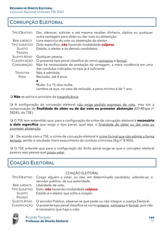RESUMÃO DE DIREITO ELEITORAL
Concurso Nacional Unificado TSE 2023
Ricardo Torques
Professor de Direito Eleitoral
149
159
CORRUPÇÃO ELEITORAL
TIPO OBJETIVO Dar, oferecer, solicitar e até mesmo receber dinheiro, dádiva ou qualquer
outra vantagem para obter ou dar voto ou abstenção.
BEM JURÍDICO Livre exercício do voto ou abstenção do eleitor.
TIPO SUBJETIVO Dolo específico, não havendo modalidade culposa.
SUJEITO
PASSIVO
Estado, o eleitor e os demais candidatos.
SUJEITO ATIVO Qualquer pessoa.
CLASSIFICAÇÃO O presente tipo penal classifica-se como comissivo e formal.
CONSUMAÇÃO Não há necessidade de aceitação da vantagem, a mera incidência em uma
das condutas indicadas no tipo já é suficiente.
TENTATIVA Não é admitida.
PENA Reclusão: até 4 anos
e
Multa: 5 a 15 dias-multa.
Lembre-se que, no caso de reclusão, a pena mínima é de 1 ano.
 Não se aplica o princípio da insignificância.
 A configuração da corrupção eleitoral não exige pedido expresso de voto, mas sim a
comprovação da finalidade de obter ou de dar voto ou prometer abstenção (ED-REspe nº
58245, do TSE).
 O TSE tem entendido que, para a configuração do crime de corrupção eleitoral é necessário
o dolo específico que exige o tipo penal, qual seja, a finalidade de obter ou dar voto ou
prometer abstenção.
 De acordo com o TSE, o crime de corrupção eleitoral é crime formal que não admite a forma
tentada, sendo o resultado mero exaurimento da conduta criminosa (Ag nº 8.905).
 O TSE entende que para a configuração do ilícito penal exige-se que o corruptor eleitoral
passivo seja pessoa que possa votar.
COAÇÃO ELEITORAL
COAÇÃO ELEITORAL
TIPO OBJETIVO Coagir alguém a votar, ou não, em determinado candidato, valendo-se, o
servidor público, de sua autoridade.
BEM JURÍDICO Liberdade de voto.
TIPO SUBJETIVO Dolo, não havendo modalidade culposa.
SUJEITO
PASSIVO
Estado e o eleitor que sofre a coação.
SUJEITO ATIVO O servidor Público, observe-se que pode ou não integrar a Justiça Eleitoral.
CLASSIFICAÇÃO O presente tipo penal classifica-se como próprio, comissivo e formal, pois não
é necessário que haja o voto.
 