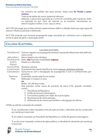 RESUMÃO DE DIREITO ELEITORAL
Concurso Nacional Unificado TSE 2023
Ricardo Torques
Professor de Direito Eleitoral
151
159
Ao contrário do padrão dos tipos penais, nesse caso foi fixada a pena
mínima.
Trata-se de delito de menor potencial ofensivo.
Ademais, a pena será agravada se o crime for cometido pela imprensa, rádio
ou televisão ou por meio de internet ou se envolver menosprezo ou
discriminação à mulher, à cor, raça ou etnia.
 O TSE não exige que os fatos tenham potencial para definir a eleição basta que seja capaz de
exercer influência perante o eleitorado.
 O TSE entende que somente propaganda paga veiculada em confronto com o dispositivo
acima é capaz de gerar a tipificação penal.
CALÚNIA ELEITORAL
CALÚNIA ELEITORAL
TIPO OBJETIVO Caluniar alguém na propaganda eleitoral imputando falsamente fato definido
como crime.
BEM JURÍDICO Honra objetiva do indivíduo.
TIPO SUBJETIVO Dolo, não havendo modalidade culposa.
SUJEITO
PASSIVO
Estado e o ofendido.
SUJEITO ATIVO Qualquer pessoa.
CLASSIFICAÇÃO O presente tipo penal classifica-se como comum, comissivo e formal.
CONSUMAÇÃO Consuma-se com a divulgação da propaganda e com o conhecimento por
terceiros.
TENTATIVA É admitida, exceto pela forma verbal.
PENA Detenção: 6 meses a 2 anos.
ou
Multa: 10 a 40 dias-multa.
Está previsto, ainda, causa de aumento de pena (1/3), quando cometido
contra:
1. Presidente da República;
2. Chefe de Governo Estrangeiro;
3. Funcionário público em razão de suas funções;
4. Na presença de várias pessoas;
5. Utilizando-se de meios que facilitem a divulgação da ofensa.
 Não se admite a exceção da verdade
 se, constituindo o fato imputado crime de ação privada, o ofendido não foi condenado
por sentença irrecorrível;
 se o fato é imputado ao Presidente da República ou chefe de governo estrangeiro;
 se do crime imputado, embora de ação pública, o ofendido foi absolvido por sentença
irrecorrível.
 
