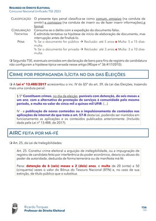 RESUMÃO DE DIREITO ELEITORAL
Concurso Nacional Unificado TSE 2023
Ricardo Torques
Professor de Direito Eleitoral
156
159
CLASSIFICAÇÃO O presente tipo penal classifica-se como comum, omissivo (na conduta de
omitir) e comissivo (na conduta de inserir ou de fazer inserir informações) e
formal.
CONSUMAÇÃO Consuma-se o delito com a expedição do documento falso.
TENTATIVA É admitida tentativa na hipótese de início de elaboração de documento, mas
interrupção antes de finalizá-lo.
PENA  Se o documento for público  Reclusão: até 5 anos e Multa: 5 a 15 dias-
multa.
 Se o documento for privado  Reclusão: até 3 anos e Multa: 3 a 10 dias-
multa.
 Segundo TSE, eventuais omissões em declaração de bens para fins de registro de candidatura
não configuram a hipótese típica versada nesse artigo (REspe nº 36.417/2010).
CRIME POR PROPAGANDA ILÍCITA NO DIA DAS ELEIÇÕES
 A Lei nº 13.488/2017 acrescentou o inc. IV do §5º do art. 39, da Lei das Eleições, trazendo
mais uma conduta penal:
§ 5º Constituem crimes, no dia da eleição, puníveis com detenção, de seis meses a
um ano, com a alternativa de prestação de serviços à comunidade pelo mesmo
período, e multa no valor de cinco mil a quinze mil UFIR: (...)
IV - a publicação de novos conteúdos ou o impulsionamento de conteúdos nas
aplicações de internet de que trata o art. 57-B desta Lei, podendo ser mantidos em
funcionamento as aplicações e os conteúdos publicados anteriormente. (Incluído
dada pela Lei nº 13.488, de 2017).
AIRC FEITA POR MÁ-FÉ
 Art. 25, da Lei de Inelegibilidades:
Art. 25. Constitui crime eleitoral a arguição de inelegibilidade, ou a impugnação de
registro de candidato feito por interferência do poder econômico, desvio ou abuso do
poder de autoridade, deduzida de forma temerária ou de manifesta má-fé:
Pena: detenção de 6 (seis) meses a 2 (dois) anos, e multa de 20 (vinte) a 50
(cinquenta) vezes o valor do Bônus do Tesouro Nacional (BTN) e, no caso de sua
extinção, de título público que o substitua.
 