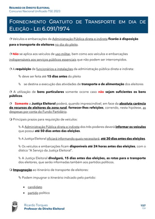 RESUMÃO DE DIREITO ELEITORAL
Concurso Nacional Unificado TSE 2023
Ricardo Torques
Professor de Direito Eleitoral
157
159
FORNECIMENTO GRATUITO DE TRANSPORTE EM DIA DE
ELEIÇÃO - LEI 6.091/1974
 Veículos e embarcações da Administração Pública direta e indireta ficarão à disposição
para o transporte de eleitores no dia do pleito.
 Não se aplica aos veículos de uso militar, bem como aos veículos e embarcações
indispensáveis aos serviços públicos essenciais que não podem ser interrompidos.
 A requisição de funcionários e instalações da administração pública direta e indireta:
 deve ser feita até 15 dias antes do pleito
 se destina a execução das atividades de transporte e de alimentação dos eleitores
 A utilização de bens particulares somente ocorre caso não sejam suficientes os bens
públicos.
 Somente a Justiça Eleitoral poderá, quando imprescindível, em face da absoluta carência
de recursos de eleitores da zona rural, fornecer-lhes refeições, correndo, nesta hipótese, as
despesas por conta do Fundo Partidário.
 Principais prazos para requisição de veículos:
 A Administração Pública direta e indireta dos três poderes deverá informar os veículos
que possui até 50 dias antes das eleições.
 A Justiça Eleitoral oficiará informando quais necessitará, até 30 dias antes das eleições.
 Os veículos e embarcações ficam disponíveis até 24 horas antes das eleições, com o
dístico “A Serviço da Justiça Eleitoral”.
 A Justiça Eleitoral divulgará, 15 dias antes das eleições, as rotas para o transporte
dos eleitores, que serão informadas também aos partidos políticos.
 Impugnação ao itinerário de transporte de eleitores:
 Podem impugnar o itinerário indicado pelo partido:
• candidato
• partido político
 