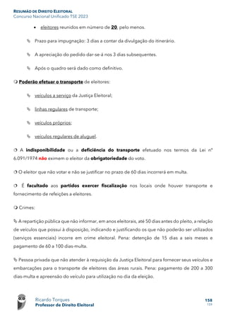 RESUMÃO DE DIREITO ELEITORAL
Concurso Nacional Unificado TSE 2023
Ricardo Torques
Professor de Direito Eleitoral
158
159
• eleitores reunidos em número de 20, pelo menos.
 Prazo para impugnação: 3 dias a contar da divulgação do itinerário.
 A apreciação do pedido dar-se-á nos 3 dias subsequentes.
 Após o quadro será dado como definitivo.
 Poderão efetuar o transporte de eleitores:
 veículos a serviço da Justiça Eleitoral;
 linhas regulares de transporte;
 veículos próprios;
 veículos regulares de aluguel.
 A indisponibilidade ou a deficiência do transporte efetuado nos termos da Lei nº
6.091/1974 não eximem o eleitor da obrigatoriedade do voto.
 O eleitor que não votar e não se justificar no prazo de 60 dias incorrerá em multa.
 É facultado aos partidos exercer fiscalização nos locais onde houver transporte e
fornecimento de refeições a eleitores.
 Crimes:
 A repartição pública que não informar, em anos eleitorais, até 50 dias antes do pleito, a relação
de veículos que possui à disposição, indicando e justificando os que não poderão ser utilizados
(serviços essenciais) incorre em crime eleitoral. Pena: detenção de 15 dias a seis meses e
pagamento de 60 a 100 dias-multa.
 Pessoa privada que não atender à requisição da Justiça Eleitoral para fornecer seus veículos e
embarcações para o transporte de eleitores das áreas rurais. Pena: pagamento de 200 a 300
dias-multa e apreensão do veículo para utilização no dia da eleição.
 