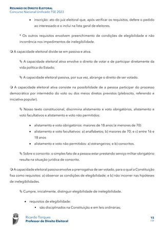 RESUMÃO DE DIREITO ELEITORAL
Concurso Nacional Unificado TSE 2023
Ricardo Torques
Professor de Direito Eleitoral
15
159
• inscrição: ato do juiz eleitoral que, após verificar os requisitos, defere o pedido
ao interessado e o inclui na lista geral de eleitores.
* Os outros requisitos envolvem preenchimento de condições de elegibilidade e não
incorrência nos impedimentos de inelegibilidade.
 A capacidade eleitoral divide-se em passiva e ativa.
 A capacidade eleitoral ativa envolve o direito de votar e de participar diretamente da
vida política do Estado;
 A capacidade eleitoral passiva, por sua vez, abrange o direito de ser votado.
 A capacidade eleitoral ativa consiste na possibilidade de a pessoa participar do processo
democrático por intermédio do voto ou dos meios diretos previstos (plebiscito, referendo e
iniciativa popular).
 Nosso texto constitucional, discrimina alistamento e voto obrigatórios, alistamento e
voto facultativos e alistamento e voto não permitidos:
• alistamento e voto obrigatórios: maiores de 18 anos (e menores de 70)
• alistamento e voto facultativos: a) analfabetos; b) maiores de 70; e c) entre 16 e
18 anos
• alistamento e voto não permitidos: a) estrangeiros; e b) conscritos.
 Sobre o conscrito: o simples fato de a pessoa estar prestando serviço militar obrigatório
resulta na situação jurídica de conscrito.
 A capacidade eleitoral passiva envolve a prerrogativa de ser votado, para o qual a Constituição
fixa como requisitos: a) observar as condições de elegibilidade; e b) não incorrer nas hipóteses
de inelegibilidades.
 Cumpre, inicialmente, distinguir elegibilidade de inelegibilidade.
• requisitos de elegibilidade:
 são disciplinados na Constituição e em leis ordinárias;
 