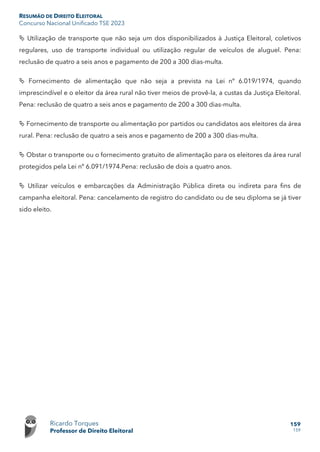 RESUMÃO DE DIREITO ELEITORAL
Concurso Nacional Unificado TSE 2023
Ricardo Torques
Professor de Direito Eleitoral
159
159
 Utilização de transporte que não seja um dos disponibilizados à Justiça Eleitoral, coletivos
regulares, uso de transporte individual ou utilização regular de veículos de aluguel. Pena:
reclusão de quatro a seis anos e pagamento de 200 a 300 dias-multa.
 Fornecimento de alimentação que não seja a prevista na Lei nº 6.019/1974, quando
imprescindível e o eleitor da área rural não tiver meios de provê-la, a custas da Justiça Eleitoral.
Pena: reclusão de quatro a seis anos e pagamento de 200 a 300 dias-multa.
 Fornecimento de transporte ou alimentação por partidos ou candidatos aos eleitores da área
rural. Pena: reclusão de quatro a seis anos e pagamento de 200 a 300 dias-multa.
 Obstar o transporte ou o fornecimento gratuito de alimentação para os eleitores da área rural
protegidos pela Lei nº 6.091/1974.Pena: reclusão de dois a quatro anos.
 Utilizar veículos e embarcações da Administração Pública direta ou indireta para fins de
campanha eleitoral. Pena: cancelamento de registro do candidato ou de seu diploma se já tiver
sido eleito.
 