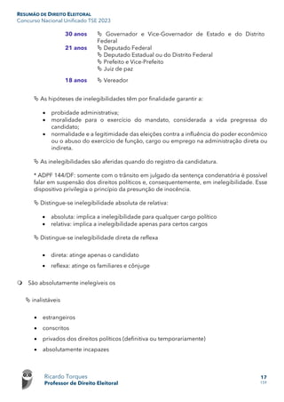 RESUMÃO DE DIREITO ELEITORAL
Concurso Nacional Unificado TSE 2023
Ricardo Torques
Professor de Direito Eleitoral
17
159
30 anos  Governador e Vice-Governador de Estado e do Distrito
Federal
21 anos  Deputado Federal
 Deputado Estadual ou do Distrito Federal
 Prefeito e Vice-Prefeito
 Juiz de paz
18 anos  Vereador
 As hipóteses de inelegibilidades têm por finalidade garantir a:
• probidade administrativa;
• moralidade para o exercício do mandato, considerada a vida pregressa do
candidato;
• normalidade e a legitimidade das eleições contra a influência do poder econômico
ou o abuso do exercício de função, cargo ou emprego na administração direta ou
indireta.
 As inelegibilidades são aferidas quando do registro da candidatura.
* ADPF 144/DF: somente com o trânsito em julgado da sentença condenatória é possível
falar em suspensão dos direitos políticos e, consequentemente, em inelegibilidade. Esse
dispositivo privilegia o princípio da presunção de inocência.
 Distingue-se inelegibilidade absoluta de relativa:
• absoluta: implica a inelegibilidade para qualquer cargo político
• relativa: implica a inelegibilidade apenas para certos cargos
 Distingue-se inelegibilidade direta de reflexa
• direta: atinge apenas o candidato
• reflexa: atinge os familiares e cônjuge
 São absolutamente inelegíveis os
 inalistáveis
• estrangeiros
• conscritos
• privados dos direitos políticos (definitiva ou temporariamente)
• absolutamente incapazes
 
