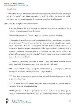RESUMÃO DE DIREITO ELEITORAL
Concurso Nacional Unificado TSE 2023
Ricardo Torques
Professor de Direito Eleitoral
18
159
 analfabetos
* a alfabetização pode ser comprovada mediante comprovante de escolaridade, declaração
de próprio punho, CNH (gera presunção). O exercício anterior de mandato eletivo,
entretanto, não é circunstância capaz de comprovar a condição de alfabetizado.
 Na seara das inelegibilidades relativas, temos:
 A inelegibilidade por razão funcional, segundo a qual admite-se apenas uma única
reeleição para os cargos do Poder Executivo.
* Não impede de concorra a outros cargos no Legislativo após dois mandatos.
** Para o vice, devemos ficar atentos à questão da substituição x sucessão para caracterizar
primeiro mandato: “enquanto a substituição tem sempre o caráter provisório e pressupõe
justamente o retorno do titular, a sucessão tem contornos de definitividade e pressupõe a
titularização do mandato pelo vice (único sucessor legal do titular), razão pela qual a
sucessão qualifica-se como exercício de um primeiro mandato, sendo facultado ao
sucessor pleitear apenas uma nova eleição.”. De todo modo, caso tenha sucedido, nada
impede de seincompatibilizar.
*** A vedação à sucessivas reeleições se aplica à chapa, não apenas ao titular. Desse
modo, o exercício de sucessivas vezes o cargo de vice não é admitido.
**** O exercício por duas vezes do cargo de vice não impede que agora a pessoa concorra
no cargo de titular, pois estará concorrendo a cargos diversos.
***** Após dois mandatos consecutivos, o titular não poderá se candidatar como vice do
cargo do qual era titular.
****** Se o vice em substituição ou o sucessor desejar concorrer às próximas eleições
como vice, deverá se desincompatibilizar.
******* Aplica-se a vedação ao prefeito itinerante (ou profissional), de modo que “a
reeleição é permitida por apenas uma única vez. Esse princípio impede a terceira eleição
 