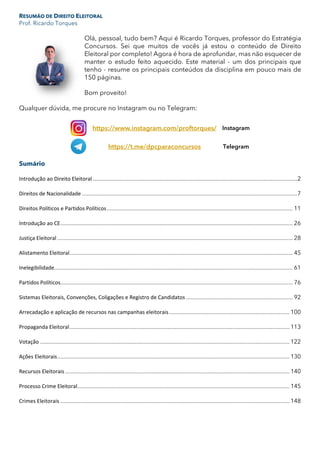 RESUMÃO DE DIREITO ELEITORAL
Prof. Ricardo Torques
Olá, pessoal, tudo bem? Aqui é Ricardo Torques, professor do Estratégia
Concursos. Sei que muitos de vocês já estou o conteúdo de Direito
Eleitoral por completo! Agora é hora de aprofundar, mas não esquecer de
manter o estudo feito aquecido. Este material - um dos principais que
tenho - resume os principais conteúdos da disciplina em pouco mais de
150 páginas.
Bom proveito!
Qualquer dúvida, me procure no Instagram ou no Telegram:
https://www.instagram.com/proftorques/ Instagram
https://t.me/dpcparaconcursos Telegram
Sumário
Introdução ao Direito Eleitoral ....................................................................................................................................2
Direitos de Nacionalidade ...........................................................................................................................................7
Direitos Políticos e Partidos Políticos........................................................................................................................ 11
Introdução ao CE...................................................................................................................................................... 26
Justiça Eleitoral ........................................................................................................................................................ 28
Alistamento Eleitoral................................................................................................................................................ 45
Inelegibilidade.......................................................................................................................................................... 61
Partidos Políticos...................................................................................................................................................... 76
Sistemas Eleitorais, Convenções, Coligações e Registro de Candidatos ..................................................................... 92
Arrecadação e aplicação de recursos nas campanhas eleitorais.............................................................................. 100
Propaganda Eleitoral.............................................................................................................................................. 113
Votação ................................................................................................................................................................. 122
Ações Eleitorais...................................................................................................................................................... 130
Recursos Eleitorais................................................................................................................................................. 140
Processo Crime Eleitoral......................................................................................................................................... 145
Crimes Eleitorais .................................................................................................................................................... 148
 