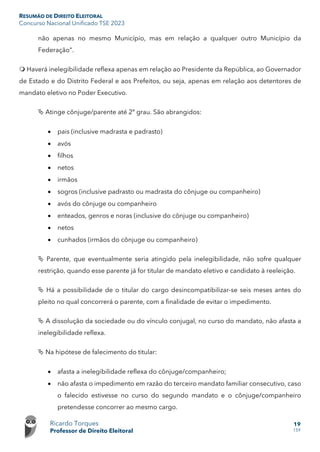 RESUMÃO DE DIREITO ELEITORAL
Concurso Nacional Unificado TSE 2023
Ricardo Torques
Professor de Direito Eleitoral
19
159
não apenas no mesmo Município, mas em relação a qualquer outro Município da
Federação”.
 Haverá inelegibilidade reflexa apenas em relação ao Presidente da República, ao Governador
de Estado e do Distrito Federal e aos Prefeitos, ou seja, apenas em relação aos detentores de
mandato eletivo no Poder Executivo.
 Atinge cônjuge/parente até 2º grau. São abrangidos:
• pais (inclusive madrasta e padrasto)
• avós
• filhos
• netos
• irmãos
• sogros (inclusive padrasto ou madrasta do cônjuge ou companheiro)
• avós do cônjuge ou companheiro
• enteados, genros e noras (inclusive do cônjuge ou companheiro)
• netos
• cunhados (irmãos do cônjuge ou companheiro)
 Parente, que eventualmente seria atingido pela inelegibilidade, não sofre qualquer
restrição, quando esse parente já for titular de mandato eletivo e candidato à reeleição.
 Há a possibilidade de o titular do cargo desincompatibilizar-se seis meses antes do
pleito no qual concorrerá o parente, com a finalidade de evitar o impedimento.
 A dissolução da sociedade ou do vínculo conjugal, no curso do mandato, não afasta a
inelegibilidade reflexa.
 Na hipótese de falecimento do titular:
• afasta a inelegibilidade reflexa do cônjuge/companheiro;
• não afasta o impedimento em razão do terceiro mandato familiar consecutivo, caso
o falecido estivesse no curso do segundo mandato e o cônjuge/companheiro
pretendesse concorrer ao mesmo cargo.
 