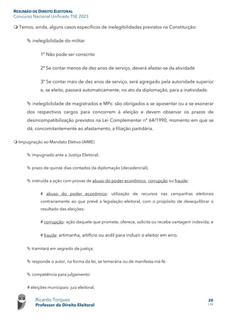 RESUMÃO DE DIREITO ELEITORAL
Concurso Nacional Unificado TSE 2023
Ricardo Torques
Professor de Direito Eleitoral
20
159
 Temos, ainda, alguns casos específicos de inelegibilidades previstos na Constituição:
 inelegibilidade do militar
1º Não pode ser conscrito
2º Se contar menos de dez anos de serviço, deverá afastar-se da atividade
3º Se contar mais de dez anos de serviço, será agregado pela autoridade superior
e, se eleito, passará automaticamente, no ato da diplomação, para a inatividade.
 inelegibilidade de magistrados e MPs: são obrigados a se aposentar ou a se exonerar
dos respectivos cargos para concorrem à eleição e devem observar os prazos de
desincompatibilização previstos na Lei Complementar nº 64/1990, momento em que se
dá, concomitantemente ao afastamento, a filiação partidária.
 Impugnação ao Mandato Eletivo (AIME)
 impugnado ante a Justiça Eleitoral;
 prazo de quinze dias contados da diplomação (decadencial);
 instruída a ação com provas de abuso do poder econômico, corrupção ou fraude;
# abuso do poder econômico: utilização de recursos nas campanhas eleitorais
contrariamente ao que prevê a legislação eleitoral, com o propósito de desequilibrar o
resultado das eleições;
# corrupção: ação daquele que promete, oferece, solicita ou recebe vantagem indevida; e
# fraude: artimanha, artifício ou ardil para induzir o eleitor em erro.
 tramitará em segredo de justiça;
 responde o autor, na forma da lei, se temerária ou de manifesta má-fé.
 competência para julgamento:
# eleições municipais: juiz eleitoral;
 