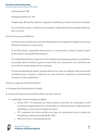 RESUMÃO DE DIREITO ELEITORAL
Concurso Nacional Unificado TSE 2023
Ricardo Torques
Professor de Direito Eleitoral
21
159
# eleições gerais: TRE;
# eleições presidenciais: TSE.
 legitimados: MP, partidos políticos, coligações e candidatos que tiverem concorrido às eleições.
 se procedente, implica no refazimento das eleições, independentemente da votação obtida (art.
224, 3º, do CE).
 Voto da Pessoa com Deficiência
 A PcD não se enquadra mais no conceito de absolutamente incapazes do Código Civil, seja essa
deficiência temporária ou permanente;
 As PcD possuem capacidade eleitoral ativa e, se preenchidos os demais requisitos legais,
podem adquirir capacidade eleitoral passiva.
 A Justiça Eleitoral deve se organizar a fim de viabilizar a participação de pessoas com deficiência
no processo eleitoral. Inclusive, quanto ao exercício do voto, deve permitir que o deficiente vote
com auxílio de terceiro (pessoa de sua confiança).
 Existe possibilidade de expedir quitação eleitoral com prazo de validade indeterminado pelo
Juiz Eleitoral caso, na prática, o alistamento ou o voto tornem-se impossíveis ou excessivamente
onerosos em razão da deficiência.
 Perda e suspensão dos Direitos Políticos
 A cassação dos direitos políticos é vedada;
 A suspensão (temporária) dos direitos políticos se dá em caso de:
• condenação criminal transitada em julgado
o Súmula TSE 9: “A suspensão de direitos políticos decorrente de condenação criminal
transitada em julgado cessa com o cumprimento ou a extinção da pena, independendo de
reabilitação ou de prova de reparação dos danos”.
o STF: suspensão dos direitos políticos nos casos de substituição de pena privativa de
liberdade por restritiva de direito (RE 601.182);
o Vale para crimes e contravenções penais;
 