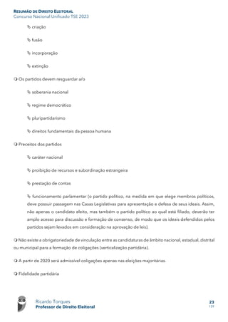 RESUMÃO DE DIREITO ELEITORAL
Concurso Nacional Unificado TSE 2023
Ricardo Torques
Professor de Direito Eleitoral
23
159
 criação
 fusão
 incorporação
 extinção
 Os partidos devem resguardar a/o
 soberania nacional
 regime democrático
 pluripartidarismo
 direitos fundamentais da pessoa humana
 Preceitos dos partidos
 caráter nacional
 proibição de recursos e subordinação estrangeira
 prestação de contas
 funcionamento parlamentar (o partido político, na medida em que elege membros políticos,
deve possuir passagem nas Casas Legislativas para apresentação e defesa de seus ideais. Assim,
não apenas o candidato eleito, mas também o partido político ao qual está filiado, deverão ter
amplo acesso para discussão e formação de consenso, de modo que os ideais defendidos pelos
partidos sejam levados em consideração na aprovação de leis).
 Não existe a obrigatoriedade de vinculação entre as candidaturas de âmbito nacional, estadual, distrital
ou municipal para a formação de coligações (verticalização partidária).
 A partir de 2020 será admissível coligações apenas nas eleições majoritárias.
 Fidelidade partidária
 