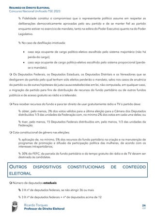 RESUMÃO DE DIREITO ELEITORAL
Concurso Nacional Unificado TSE 2023
Ricardo Torques
Professor de Direito Eleitoral
24
159
 Fidelidade constitui o compromisso que o representante político assume em respeitar as
deliberações democraticamente aprovadas pelo seu partido e de se manter fiel ao partido
enquanto estiver no exercício de mandato, tanto na esfera do Poder Executivo quanto na do Poder
Legislativo.
 No caso de desfiliação imotivada:
• caso seja ocupante de cargo político-eletivo escolhido pelo sistema majoritário (não há
perda do cargo);
• caso seja ocupante de cargo político-eletivo escolhido pelo sistema proporcional (perde-
se o mandato).
 Os Deputados Federais, os Deputados Estaduais, os Deputados Distritais e os Vereadores que se
desligarem do partido pelo qual tenham sido eleitos perderão o mandato, salvo nos casos de anuência
do partido ou de outras hipóteses de justa causa estabelecidas em lei, não computada, em qualquer caso,
a migração de partido para fins de distribuição de recursos do fundo partidário ou de outros fundos
públicos e de acesso gratuito ao rádio e à televisão.
 Para receber recursos do fundo e para ter direito de usar gratuitamente rádio e TV o partido deve:
 obter, pelo menos, 3% dos votos válidos para a última eleição para a Câmara dos Deputados
distribuídos 1/3 das unidades da Federação com, no mínimo 2% dos votos em cada uma delas; ou
 tiver, pelo menos, 15 Deputados Federais distribuídos em, pelo menos, 1/3 das unidades da
Federação.
 Cota constitucional de gênero nas eleições:
 aplicação de, no mínimo, 5% dos recursos do fundo partidário na criação e na manutenção de
programas de promoção e difusão da participação política das mulheres, de acordo com os
interesses intrapartidários;
 30% do FEFC, da parcela do fundo partidário e do tempo gratuito de rádio e de TV devem ser
destinado às candidatas.
OUTROS DISPOSITIVOS CONSTITUCIONAIS DE CONTEÚDO
ELEITORAL
 Número de deputados estaduais
 3 X nº de deputados federais, se não atingir 36 ou mais
 3 X nº de deputados federais + nº de deputados acima de 12
 