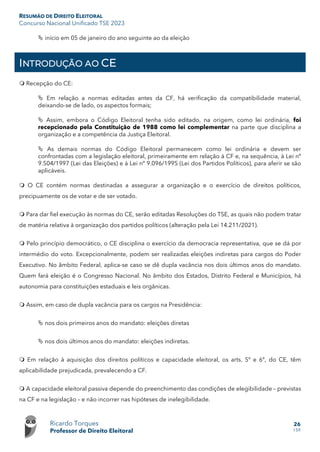 RESUMÃO DE DIREITO ELEITORAL
Concurso Nacional Unificado TSE 2023
Ricardo Torques
Professor de Direito Eleitoral
26
159
 início em 05 de janeiro do ano seguinte ao da eleição
INTRODUÇÃO AO CE
 Recepção do CE:
 Em relação a normas editadas antes da CF, há verificação da compatibilidade material,
deixando-se de lado, os aspectos formais;
 Assim, embora o Código Eleitoral tenha sido editado, na origem, como lei ordinária, foi
recepcionado pela Constituição de 1988 como lei complementar na parte que disciplina a
organização e a competência da Justiça Eleitoral.
 As demais normas do Código Eleitoral permanecem como lei ordinária e devem ser
confrontadas com a legislação eleitoral, primeiramente em relação à CF e, na sequência, à Lei nº
9.504/1997 (Lei das Eleições) e à Lei nº 9.096/1995 (Lei dos Partidos Políticos), para aferir se são
aplicáveis.
 O CE contém normas destinadas a assegurar a organização e o exercício de direitos políticos,
precipuamente os de votar e de ser votado.
 Para dar fiel execução às normas do CE, serão editadas Resoluções do TSE, as quais não podem tratar
de matéria relativa à organização dos partidos políticos (alteração pela Lei 14.211/2021).
 Pelo princípio democrático, o CE disciplina o exercício da democracia representativa, que se dá por
intermédio do voto. Excepcionalmente, podem ser realizadas eleições indiretas para cargos do Poder
Executivo. No âmbito Federal, aplica-se caso se dê dupla vacância nos dois últimos anos do mandato.
Quem fará eleição é o Congresso Nacional. No âmbito dos Estados, Distrito Federal e Municípios, há
autonomia para constituições estaduais e leis orgânicas.
 Assim, em caso de dupla vacância para os cargos na Presidência:
 nos dois primeiros anos do mandato: eleições diretas
 nos dois últimos anos do mandato: eleições indiretas.
 Em relação à aquisição dos direitos políticos e capacidade eleitoral, os arts. 5º e 6º, do CE, têm
aplicabilidade prejudicada, prevalecendo a CF.
 A capacidade eleitoral passiva depende do preenchimento das condições de elegibilidade – previstas
na CF e na legislação – e não incorrer nas hipóteses de inelegibilidade.
 
