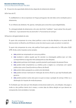 RESUMÃO DE DIREITO ELEITORAL
Concurso Nacional Unificado TSE 2023
Ricardo Torques
Professor de Direito Eleitoral
27
159
 O exercício da capacidade eleitoral ativa depende do alistamento eleitoral.
 Em face da CF,
 analfabetismo e não se expressar em língua portuguesa não são tidos como condições para o
alistamento;
 os militares são alistáveis. Há, apenas, restrições para conscritos e para elegibilidade;
 a obrigatoriedade do alistamento e do voto não limite “inválidos”, “quem estiver fora do país”,
“enfermos”, “que estiverem fora do domicílio” e “funcionários em serviço”.
 Quanto à obrigatoriedade do voto:
 quem não comparecer às urnas, deve justificar o voto no dia das eleições ou no prazo de 60
dias (se estiver no Brasil) ou de 30 dias (a contar do retorno para o país, se estiver no exterior).
 quem não comparecer às urnas, não justificar ficará sujeito a multa entre 3 e 10% sobre 33,02
UFIR. Ainda, serão impostas outras sanções:
• não poderá ser empossado em concurso público.
• não receberá o salário aquele que for servidor ou empregado público (por um mês,
correspondente ao segundo mês subsequente ao das eleições).
• não poderá participar de licitação, quando possível a participação de pessoas físicas.
• não poderá obter empréstimos ou créditos junto a órgãos ou a empresas com capital
público (tais como Caixa Econômica e Banco do Brasil).
• não poderá obter passaporte ou carteira de identidade.
• não poderá renovar matrícula em instituição de ensino oficial ou que seja fiscalizada pelo
governo.
• não poderá praticar outros atos para os quais se exija a quitação do serviço militar ou a
declaração do imposto de renda da pessoa.
 O alistado que não votar por três eleições consecutivas (cada turno, uma eleição), não pagar a
multa ou não justificar dentro de 6 meses, a contar data da última eleição em que deveria ter
comparecido, terá cancelada a inscrição.
 