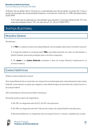 RESUMÃO DE DIREITO ELEITORAL
Concurso Nacional Unificado TSE 2023
Ricardo Torques
Professor de Direito Eleitoral
28
159
 Quem não se alistar até os 19 anos ou o naturalizado que não se alistar no prazo de 1 anos a
contar da aquisição da nacionalidade brasileira, incorreta em multa de 3 a 10% calculado sobre
33,02 UFIR.
 A multa não se aplicada ao não alistado que requerer a inscrição eleitoral até 151º dia
antes das eleições (não é 101, em face do art. 91, da Lei 9.504/1997).
JUSTIÇA ELEITORAL
NOÇÕES GERAIS
 Instâncias:
 O TSE é a instância máxima da Justiça Eleitoral, com jurisdição sobre todo o território nacional.
 A segunda instância é composta pelos TREs, que estão presentes em cada um dos Estados, e
Distrito Federal, exercendo jurisdição sobre o território respectivo.
 Os Juízes e as Juntas eleitorais compõem a base da Justiça Eleitoral, localizando-se na
primeira instância.
CARACTERÍSTICAS
 Nosso sistema eleitoral é judicial.
 A Justiça Eleitoral não se confunde com Justiça Comum (abrangida pela Justiça Estadual e pela Justiça
Federal), muito embora os juízes que integrem a área eleitoral sejam provenientes da Justiça Comum e
da Justiça Federal.
 É constituída por estrutura piramidal e hierárquica.
 Inexiste quadro próprio da magistratura:
 No TSE, os integrantes vêm do STJ, do STF e da advocacia;
 No TRE, os integrantes vêm dos Tribunais de Justiça, da Justiça Federal e da advocacia;
 Nas Zonas Eleitorais, os integrantes vêm da Justiça Comum e, inclusive, cidadãos (nas Juntas).
 