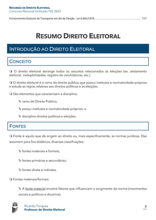 RESUMÃO DE DIREITO ELEITORAL
Concurso Nacional Unificado TSE 2023
Ricardo Torques
Professor de Direito Eleitoral
2
159
Fornecimento Gratuito de Transporte em dia de Eleição - Lei 6.091/1974.............................................................. 157
RESUMO DIREITO ELEITORAL
INTRODUÇÃO AO DIREITO ELEITORAL
CONCEITO
 O direito eleitoral abrange todos os assuntos relacionados às eleições (ex. alistamento
eleitoral, inelegibilidades, registro de candidaturas, etc.).
 O direito eleitoral é o ramo do direito público que possui institutos e normatividade próprios
e estuda as regras relativas aos direitos políticos e às eleições.
 São elementos que caracterizam a disciplina:
 ramo do Direito Público;
 possui institutos e normatividade próprios; e
 disciplina direitos políticos e eleições.
FONTES
 Fonte é aquilo que dá origem ao direito ou, mais especificamente, às normas jurídicas. Elas
assumem para fins didáticos, diversas classificações:
 fontes materiais e formais;
 fontes primárias e secundárias;
 fontes direta e indiretas.
 Fontes materiais/formais:
 A fonte material envolve fatores que influenciam o surgimento da norma (movimentos
sociais e políticos e doutrina);
 