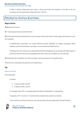 RESUMÃO DE DIREITO ELEITORAL
Concurso Nacional Unificado TSE 2023
Ricardo Torques
Professor de Direito Eleitoral
30
159
 Não é cabível reclamação para arguir o descumprimento de resposta a consulta ou de ato
normativo do Tribunal Superior Eleitoral (Sum. TSE 35).
ÓRGÃOS DA JUSTIÇA ELEITORAL
Regras Gerais
 Mandato de 2 anos.
 1 recondução (mesmo procedimento).
 Ininterrupto (eventuais afastamento como licenças e férias não levam à interrupção do tempo do curso
do mandato).
 Afastamento automático da Justiça Eleitoral quando afastado na origem (exceções: férias
coletivas, período de eleições, apuração e encerramento de alistamento).
 Afastamento do membro da Justiça Eleitoral da homologação da convenção até diplomação (e
processos decorrentes) caso cônjuge/parente até 2º grau de candidato na circunscrição.
 Substitutos são escolhidos na mesma ocasião, mesmo processo e em igual número;
 Verifica-se a aplicação das garantias da magistratura.
TSE
Regras de Composição
 Composição
 eleitos
 3 dentre os Min do STF
 2 dentre os Min. do STJ
 indicados pelo STF e nomeados pelo Presidente da República: 2 advogados
* segundo a CF: no mínimo 7 membros (lei complementar poderá aumentar).
* são membros de tribunal superior que não precisam de aprovação pelo Senado Federal.
 