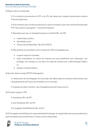 RESUMÃO DE DIREITO ELEITORAL
Concurso Nacional Unificado TSE 2023
Ricardo Torques
Professor de Direito Eleitoral
31
159
 Regras sobre a composição
 Os membros provenientes do STF e do STJ são eleitos por votação secreta pelos próprios
Tribunais Superiores.
 Dois membros são oriundos da advocacia e serão nomeados a partir de uma lista formada pelo
STF (“dois dentre 6 advogados” = duas listras tríplices).
 Requisitos para que um advogado possa ser escolhido Min. do TSE:
 notável saber jurídico;
 idoneidade moral;
 10 anos de atividade (Res. TSE 23.517/2017).
 Não poderão ser escolhidos como ministros do TSE os advogados que
• ocupem cargo em comissão;
• sejam proprietários ou sócios de empresa que seja beneficiária com subvenção, com
privilégio, com isenção ou com favor em razão de contrato com a Administração Pública;
ou
• exerçam mandato político.
 Aos três, deve-se exigir (STF/STJ/advogados):
 afastamento da homologação da convenção até diplomação (e processos decorrentes) caso
cônjuge/parente até 2º grau de candidato na circunscrição.
 exclusão do último membro, caso cônjuge/parente até 4º grau entre si.
 Principais cargos no TSE
 Presidente: Min. do STF
 vice-Presidente: Min. do STF
 Corregedor-Geral Eleitoral: Min. do STJ
 O Corregedor-Geral Eleitoral é responsável pela fiscalização da regularidade dos serviços eleitorais e
peal orientação dos procedimentos e rotinas a serem observados.
 