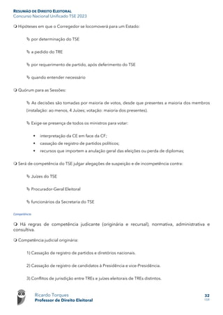 RESUMÃO DE DIREITO ELEITORAL
Concurso Nacional Unificado TSE 2023
Ricardo Torques
Professor de Direito Eleitoral
32
159
 Hipóteses em que o Corregedor se locomoverá para um Estado:
 por determinação do TSE
 a pedido do TRE
 por requerimento de partido, após deferimento do TSE
 quando entender necessário
 Quórum para as Sessões:
 As decisões são tomadas por maioria de votos, desde que presentes a maioria dos membros
(instalação: ao menos, 4 Juízes; votação: maioria dos presentes).
 Exige-se presença de todos os ministros para votar:
 interpretação da CE em face da CF;
 cassação de registro de partidos políticos;
 recursos que importem a anulação geral das eleições ou perda de diplomas;
 Será de competência do TSE julgar alegações de suspeição e de incompetência contra:
 Juízes do TSE
 Procurador-Geral Eleitoral
 funcionários da Secretaria do TSE
Competência
 Há regras de competência judicante (originária e recursal), normativa, administrativa e
consultiva.
 Competência judicial originária:
1) Cassação de registro de partidos e diretórios nacionais.
2) Cassação de registro de candidatos à Presidência e vice-Presidência.
3) Conflitos de jurisdição entre TREs e juízes eleitorais de TREs distintos.
 
