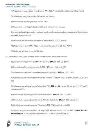 RESUMÃO DE DIREITO ELEITORAL
Concurso Nacional Unificado TSE 2023
Ricardo Torques
Professor de Direito Eleitoral
33
159
4) Arguições de suspeição e impedimento (Min. TSE, Procurador-Geral Eleitoral e Secretaria)
5) Habeas corpus contra ato dos TREs e Min. de Estado.
6) Mandado de segurança contra ato dos TREs.
7) Reclamações contra partidos (contabilidade e origem de recursos)
8) Impugnações à impugnação, resultado geral, proclamação dos eleitos e expedição de diplomas
para eleição presidencial.
9) Pedido de desaforamento de feito não decidido nos TREs (+ 30 dias)
10) Reclamações contra Min. TSE por processo não julgado (+ 30 dias) (*CNJ)
11) Ação rescisória no prazo de 120 dias.
 Competência para julgar crimes e ações constitucionais eleitorais e conexas:
1) Crime eleitoral cometido por Ministro do TSE - STF (art. 102, I, c, da CF).
2) Crime eleitoral cometido por Juiz de TRE - STJ (art. 105, I, a, da CF).
3) Habeas corpus eleitoral contra Presidente da República - STF (art. 102, I, i, CF)
4) Habeas corpus eleitoral contra Ministro de Estado - TSE (art. 105, I, c, da CF, c/c art. 22, I, e, do
CE)
5) Habeas corpus eleitoral contra Tribunal do TRE - TSE (art. 22, I, e, do CE, c/c art. 121, §4º, da CF
- se denegatório)
6) Mandado de segurança contra ato do Presidente - STF (art. 102, I, d, da CF)
7) Mandado de segurança contra ato de Ministro de Estado - STJ (art. 105, I, b, da CF)
8) Mandado de segurança contra Tribunal do TRE - TSE (art. 22, I, e, do CE)
9) Habeas corpus ou mandado de segurança eleitoral contra Juiz de TRE - pleno do TRE
respectivo (art. 21, VI, da Lei Complementar nº 35/1979 e Súmula TSE 34)
 