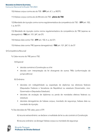 RESUMÃO DE DIREITO ELEITORAL
Concurso Nacional Unificado TSE 2023
Ricardo Torques
Professor de Direito Eleitoral
34
159
10) Habeas corpus contra ato do TSE - STF (art. 6º, I, a, RISTF)
11) Habeas corpus contra ato de Ministro do TSE - pleno do TSE
12) Mandado de injunção contra norma regulamentadora da competência do TSE - STF (art. 102,
I, q, da CF)
13) Mandado de injunção contra norma regulamentadora da competência do TRE (apenas se
denegatório) - TSE (art. 121, §4º, da CF)
14) Habeas data contra TSE - STF (art. 102, II, a, da CF)
15) Habeas data contra TRE (apenas denegatórios) - TSE (art. 121, §4º, V, da CF
 Competência Recursal
 Cabe recurso do TRE para o TSE
A) Especial
 decisão contrária à Constituição ou à lei
 decisão com interpretação da lei divergente de outros TREs (uniformização da
jurisprudência)
B) Ordinário
 decisões em inelegibilidade ou expedição de diplomas nas eleitorais federais
(Deputados Federais e Senadores da República) ou estaduais (Governador, vice-
Governador e Deputados Estaduais).
 decisões de anulação de diplomas ou perda de mandados eletivos federais ou
estaduais
 decisões denegatórias de habeas corpus, mandado de segurança, habeas data ou
mandado de injunção.
 Das decisões do TSE cabe, para o STF:
A) recurso extraordinário: se declarar a invalidade de lei ou ato contrário à Constituição
B) recurso ordinário: se denegar habeas corpus ou mandado de segurança
 