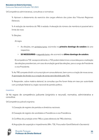 RESUMÃO DE DIREITO ELEITORAL
Concurso Nacional Unificado TSE 2023
Ricardo Torques
Professor de Direito Eleitoral
35
159
 Competência administrativas, consultivas e normativas
 Aprovar o afastamento do exercício dos cargos efetivos dos juízes dos Tribunais Regionais
Eleitorais.
 A redução de membros do TRE é vedada. A elevação do número de membros é possível até o
limite de nove.
 Eleições:
A) regra
• As eleições, em primeiro turno, ocorrerão no primeiro domingo de outubro do ano
respectivo.
• SE NECESSÁRIO o segundo turno, ele ocorrerá no último domingo de outubro.
B) competência TSE: excepcionalmente, o TSE poderá determinar a nova data para a realização
das eleições presidenciais, em caso de anulação geral das eleições, para o cargo de Presidente
e vice-Presidente.
 Ao TRE compete dividir a circunscrição em zonas eleitorais, bem como a criação de novas zonas.
A aprovação da divisão ou a criação de zonas será decidida pelo TSE.
 Responder, sobre matéria eleitoral, às consultas que lhe forem feitas em tese por autoridade
com jurisdição federal ou órgão nacional de partido político.
Competência
 Há regras de competência judicante (originária e recursal), normativa, administrativa e
consultiva.
 Competência judicial originária:
1) Cassação de registro de partidos e diretórios nacionais.
2) Cassação de registro de candidatos à Presidência e vice-Presidência.
3) Conflitos de jurisdição entre TREs e juízes eleitorais de TREs distintos.
4) Arguições de suspeição e impedimento (Min. TSE, Procurador-Geral Eleitoral e Secretaria)
 