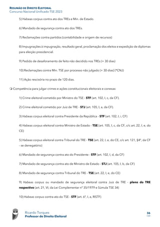 RESUMÃO DE DIREITO ELEITORAL
Concurso Nacional Unificado TSE 2023
Ricardo Torques
Professor de Direito Eleitoral
36
159
5) Habeas corpus contra ato dos TREs e Min. de Estado.
6) Mandado de segurança contra ato dos TREs.
7) Reclamações contra partidos (contabilidade e origem de recursos)
8) Impugnações à impugnação, resultado geral, proclamação dos eleitos e expedição de diplomas
para eleição presidencial.
9) Pedido de desaforamento de feito não decidido nos TREs (+ 30 dias)
10) Reclamações contra Min. TSE por processo não julgado (+ 30 dias) (*CNJ)
11) Ação rescisória no prazo de 120 dias.
 Competência para julgar crimes e ações constitucionais eleitorais e conexas:
1) Crime eleitoral cometido por Ministro do TSE - STF (art. 102, I, c, da CF).
2) Crime eleitoral cometido por Juiz de TRE - STJ (art. 105, I, a, da CF).
3) Habeas corpus eleitoral contra Presidente da República - STF (art. 102, I, i, CF)
4) Habeas corpus eleitoral contra Ministro de Estado - TSE (art. 105, I, c, da CF, c/c art. 22, I, e, do
CE)
5) Habeas corpus eleitoral contra Tribunal do TRE - TSE (art. 22, I, e, do CE, c/c art. 121, §4º, da CF
- se denegatório)
6) Mandado de segurança contra ato do Presidente - STF (art. 102, I, d, da CF)
7) Mandado de segurança contra ato de Ministro de Estado - STJ (art. 105, I, b, da CF)
8) Mandado de segurança contra Tribunal do TRE - TSE (art. 22, I, e, do CE)
9) Habeas corpus ou mandado de segurança eleitoral contra Juiz de TRE - pleno do TRE
respectivo (art. 21, VI, da Lei Complementar nº 35/1979 e Súmula TSE 34)
10) Habeas corpus contra ato do TSE - STF (art. 6º, I, a, RISTF)
 