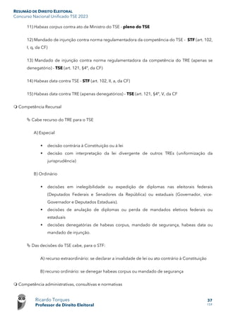 RESUMÃO DE DIREITO ELEITORAL
Concurso Nacional Unificado TSE 2023
Ricardo Torques
Professor de Direito Eleitoral
37
159
11) Habeas corpus contra ato de Ministro do TSE - pleno do TSE
12) Mandado de injunção contra norma regulamentadora da competência do TSE - STF (art. 102,
I, q, da CF)
13) Mandado de injunção contra norma regulamentadora da competência do TRE (apenas se
denegatório) - TSE (art. 121, §4º, da CF)
14) Habeas data contra TSE - STF (art. 102, II, a, da CF)
15) Habeas data contra TRE (apenas denegatórios) - TSE (art. 121, §4º, V, da CF
 Competência Recursal
 Cabe recurso do TRE para o TSE
A) Especial
 decisão contrária à Constituição ou à lei
 decisão com interpretação da lei divergente de outros TREs (uniformização da
jurisprudência)
B) Ordinário
 decisões em inelegibilidade ou expedição de diplomas nas eleitorais federais
(Deputados Federais e Senadores da República) ou estaduais (Governador, vice-
Governador e Deputados Estaduais).
 decisões de anulação de diplomas ou perda de mandados eletivos federais ou
estaduais
 decisões denegatórias de habeas corpus, mandado de segurança, habeas data ou
mandado de injunção.
 Das decisões do TSE cabe, para o STF:
A) recurso extraordinário: se declarar a invalidade de lei ou ato contrário à Constituição
B) recurso ordinário: se denegar habeas corpus ou mandado de segurança
 Competência administrativas, consultivas e normativas
 
