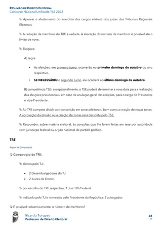 RESUMÃO DE DIREITO ELEITORAL
Concurso Nacional Unificado TSE 2023
Ricardo Torques
Professor de Direito Eleitoral
38
159
 Aprovar o afastamento do exercício dos cargos efetivos dos juízes dos Tribunais Regionais
Eleitorais.
 A redução de membros do TRE é vedada. A elevação do número de membros é possível até o
limite de nove.
 Eleições:
A) regra
• As eleições, em primeiro turno, ocorrerão no primeiro domingo de outubro do ano
respectivo.
• SE NECESSÁRIO o segundo turno, ele ocorrerá no último domingo de outubro.
B) competência TSE: excepcionalmente, o TSE poderá determinar a nova data para a realização
das eleições presidenciais, em caso de anulação geral das eleições, para o cargo de Presidente
e vice-Presidente.
 Ao TRE compete dividir a circunscrição em zonas eleitorais, bem como a criação de novas zonas.
A aprovação da divisão ou a criação de zonas será decidida pelo TSE.
 Responder, sobre matéria eleitoral, às consultas que lhe forem feitas em tese por autoridade
com jurisdição federal ou órgão nacional de partido político.
TRE
Regras de Composição
 Composição do TRE:
 eleitos pelo TJ:
• 2 Desembargadores do TJ
• 2 Juízes de Direito
 por escolha do TRF respectivo: 1 Juiz TRF/Federal
 indicado pelo TJ e nomeado pelo Presidente da República: 2 advogados
 É possível reduzir/aumentar o número de membros?
 