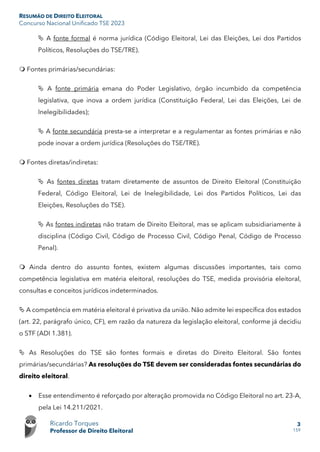 RESUMÃO DE DIREITO ELEITORAL
Concurso Nacional Unificado TSE 2023
Ricardo Torques
Professor de Direito Eleitoral
3
159
 A fonte formal é norma jurídica (Código Eleitoral, Lei das Eleições, Lei dos Partidos
Políticos, Resoluções do TSE/TRE).
 Fontes primárias/secundárias:
 A fonte primária emana do Poder Legislativo, órgão incumbido da competência
legislativa, que inova a ordem jurídica (Constituição Federal, Lei das Eleições, Lei de
Inelegibilidades);
 A fonte secundária presta-se a interpretar e a regulamentar as fontes primárias e não
pode inovar a ordem jurídica (Resoluções do TSE/TRE).
 Fontes diretas/indiretas:
 As fontes diretas tratam diretamente de assuntos de Direito Eleitoral (Constituição
Federal, Código Eleitoral, Lei de Inelegibilidade, Lei dos Partidos Políticos, Lei das
Eleições, Resoluções do TSE).
 As fontes indiretas não tratam de Direito Eleitoral, mas se aplicam subsidiariamente à
disciplina (Código Civil, Código de Processo Civil, Código Penal, Código de Processo
Penal).
 Ainda dentro do assunto fontes, existem algumas discussões importantes, tais como
competência legislativa em matéria eleitoral, resoluções do TSE, medida provisória eleitoral,
consultas e conceitos jurídicos indeterminados.
 A competência em matéria eleitoral é privativa da união. Não admite lei específica dos estados
(art. 22, parágrafo único, CF), em razão da natureza da legislação eleitoral, conforme já decidiu
o STF (ADI 1.381).
 As Resoluções do TSE são fontes formais e diretas do Direito Eleitoral. São fontes
primárias/secundárias? As resoluções do TSE devem ser consideradas fontes secundárias do
direito eleitoral.
• Esse entendimento é reforçado por alteração promovida no Código Eleitoral no art. 23-A,
pela Lei 14.211/2021.
 