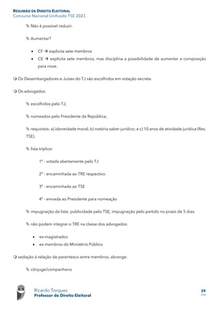 RESUMÃO DE DIREITO ELEITORAL
Concurso Nacional Unificado TSE 2023
Ricardo Torques
Professor de Direito Eleitoral
39
159
 Não é possível reduzir.
 Aumentar?
• CF  explicita sete membros
• CE  explicita sete membros, mas disciplina a possibilidade de aumentar a composição
para nove.
 Os Desembargadores e Juízes do TJ são escolhidos em votação secreta.
 Os advogados:
 escolhidos pelo TJ;
 nomeados pelo Presidente da República;
 requisitos: a) idoneidade moral; b) notório saber jurídico; e c) 10 anos de atividade jurídica (Res.
TSE).
 lista tríplice:
1º - votada abertamente pelo TJ
2º - encaminhada ao TRE respectivo
3º - encaminhada ao TSE
4º - enviada ao Presidente para nomeação
 impugnação da lista: publicidade pelo TSE, impugnação pelo partido no prazo de 5 dias.
 não podem integrar o TRE na classe dos advogados:
• ex-magistrados
• ex-membros do Ministério Público
 vedação à relação de parentesco entre membros, abrange:
 cônjuge/companheiro
 