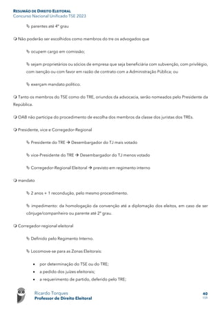 RESUMÃO DE DIREITO ELEITORAL
Concurso Nacional Unificado TSE 2023
Ricardo Torques
Professor de Direito Eleitoral
40
159
 parentes até 4º grau
 Não poderão ser escolhidos como membros do tre os advogados que
 ocupem cargo em comissão;
 sejam proprietários ou sócios de empresa que seja beneficiária com subvenção, com privilégio,
com isenção ou com favor em razão de contrato com a Administração Pública; ou
 exerçam mandato político.
 Tanto os membros do TSE como do TRE, oriundos da advocacia, serão nomeados pelo Presidente da
República.
 OAB não participa do procedimento de escolha dos membros da classe dos juristas dos TREs.
 Presidente, vice e Corregedor-Regional
 Presidente do TRE  Desembargador do TJ mais votado
 vice-Presidente do TRE  Desembargador do TJ menos votado
 Corregedor-Regional Eleitoral  previsto em regimento interno
 mandato
 2 anos + 1 recondução, pelo mesmo procedimento.
 impedimento: da homologação da convenção até a diplomação dos eleitos, em caso de ser
cônjuge/companheiro ou parente até 2º grau.
 Corregedor-regional eleitoral
 Definido pelo Regimento Interno.
 Locomove-se para as Zonas Eleitorais:
• por determinação do TSE ou do TRE;
• a pedido dos juízes eleitorais;
• a requerimento de partido, deferido pelo TRE;
 