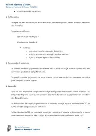 RESUMÃO DE DIREITO ELEITORAL
Concurso Nacional Unificado TSE 2023
Ricardo Torques
Professor de Direito Eleitoral
41
159
• quando entender necessário.
 Deliberações:
 regra: os TREs deliberam por maioria de votos, em sessão pública, com a presença da maioria
dos membros
 quórum qualificado:
a) quórum de instalação: 7
b) quórum de votação: 4
• matérias:
o ações que importem cassação de registro
o ações que implicam a anulação geral de eleições
o ações que levem a perda de diplomas
 Convocação de substituto
 quando envolver julgamento de matéria para a qual se exige quórum qualificado, será
convocado o substituto obrigatoriamente.
 quando envolver julgamento de impedimento, convoca-se o substituto apenas se necessário
para compor o quórum regular.
 Suspeição
 O TRE será responsável por processar e julgar as arguições de suspeição contra: Juízes do TRE,
Procurador-Regional Eleitoral, servidores da Secretaria do Tribunal, Juízes Eleitorais e servidores
das Zonas Eleitorais.
 As hipóteses de suspeição permanecem as mesmas, ou seja, aquelas previstas no NCPC, no
CPP e também por parcialidade partidária.
 Das decisões do TRE em matéria de suspeição, cabe recurso especial se a decisão for proferida
contra expressa disposição da CE, ou da lei, ou envolver decisões conflitantes entre TREs
 