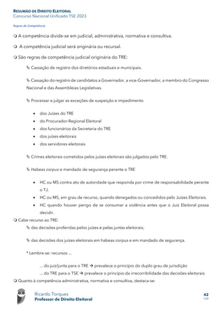 RESUMÃO DE DIREITO ELEITORAL
Concurso Nacional Unificado TSE 2023
Ricardo Torques
Professor de Direito Eleitoral
42
159
Regras de Competência
 A competência divide-se em judicial, administrativa, normativa e consultiva.
 A competência judicial será originária ou recursal.
 São regras de competência judicial originária do TRE:
 Cassação de registro dos diretórios estaduais e municipais.
 Cassação do registro de candidatos a Governador, a vice-Governador, a membro do Congresso
Nacional e das Assembleias Legislativas.
 Processar e julgar as exceções de suspeição e impedimento
• dos Juízes do TRE
• do Procurador-Regional Eleitoral
• dos funcionários da Secretaria do TRE
• dos juízes eleitorais
• dos servidores eleitorais
 Crimes eleitorais cometidos pelos juízes eleitorais são julgados pelo TRE.
 Habeas corpus e mandado de segurança perante o TRE
• HC ou MS contra ato de autoridade que responda por crime de responsabilidade perante
o TJ.
• HC ou MS, em grau de recurso, quando denegados ou concedidos pelo Juízes Eleitorais.
• HC quando houver perigo de se consumar a violência antes que o Juiz Eleitoral possa
decidir.
 Cabe recurso ao TRE:
 das decisões proferidas pelos juízes e pelas juntas eleitorais;
 das decisões dos juízes eleitorais em habeas corpus e em mandado de segurança.
* Lembre-se: recursos ...
... do juiz/junta para o TRE  prevalece o princípio do duplo grau de jurisdição
... do TRE para o TSE  prevalece o princípio da irrecorribilidade das decisões eleitorais
 Quanto à competência administrativa, normativa e consultiva, destaca-se:
 