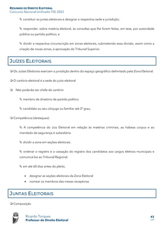 RESUMÃO DE DIREITO ELEITORAL
Concurso Nacional Unificado TSE 2023
Ricardo Torques
Professor de Direito Eleitoral
43
159
 constituir as juntas eleitorais e designar a respectiva sede e jurisdição;
 responder, sobre matéria eleitoral, às consultas que lhe forem feitas, em tese, por autoridade
pública ou partido político; e
 dividir a respectiva circunscrição em zonas eleitorais, submetendo essa divisão, assim como a
criação de novas zonas, à aprovação do Tribunal Superior.
JUÍZES ELEITORAIS
 Os Juízes Eleitorais exercem a jurisdição dentro do espaço geográfico delimitado pela Zona Eleitoral.
 O cartório eleitoral é a sede do juízo eleitoral
 Não poderão ser chefe de cartório
 membro de diretório de partido político
 candidato ou seu cônjuge ou familiar até 2º grau.
 Competência (destaques)
 A competência do Juiz Eleitoral em relação às matérias criminais, ao habeas corpus e ao
mandado de segurança é subsidiária.
 dividir a zona em seções eleitorais.
 ordenar o registro e a cassação do registro dos candidatos aos cargos eletivos municipais e
comunicá-los ao Tribunal Regional.
 em até 60 dias antes do pleito,
• designar as seções eleitorais da Zona Eleitoral
• nomear os membros das mesas receptoras
JUNTAS ELEITORAIS
 Composição
 