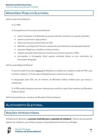 RESUMÃO DE DIREITO ELEITORAL
Concurso Nacional Unificado TSE 2023
Ricardo Torques
Professor de Direito Eleitoral
45
159
MINISTÉRIO PÚBLICO ELEITORAL
 Procurador-Geral Eleitoral
 É o PGR
 Competência do Procurador-Geral Eleitoral
• assistir às sessões, manifestando-se quando entender necessário ou quando solicitado;
• exercer e promover a ação pública;
• oficiar nos recursos encaminhados ao TSE;
• defender a jurisdição do Tribunal e representar pela observância da legislação eleitoral;
• requisitar diligências, certidões e esclarecimentos;
• expedir instruções destinadas aos membros que atuarem perante os TREs;
• acompanhar o Corregedor Geral quando solicitado (direta ou por intermédio de
procurador designado.
 Procurador-Regional Eleitoral
 exercício pelo Procurador Regional da República no Estado (se o estado for sede de TRF), caso
contrário, designar um Procurador da República para o exercício do cargo.
 designação, pelo PGE, de um membro do Ministério Público Federal para que exerça a
substituição.
 O PRE poderá designar promotor eleitoral para auxiliá-lo a partir dos membros do Ministério
Público Federal.
 Promotores Eleitorais: membros do Ministério Público Estadual.
ALISTAMENTO ELEITORAL
NOÇÕES INTRODUTÓRIAS
 Alistamento eleitoral é o processo realizado para a aquisição da cidadania. Trata-se de pressuposto
objetivo da cidadania, que confere à pessoa a capacidade eleitoral ativa (ius suffraggi).
 